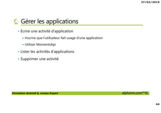 27/02/2016
64
Formation Android 6, niveau Expert alphorm.com™©
Gérer les applications
• Ecrire une activité d’application
Inscrire que l’utilisateur fait usage d’une application
Utiliser MomentsApi
• Lister les activités d’applications
• Supprimer une activité
 
