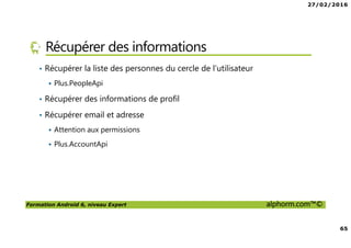 27/02/2016
65
Formation Android 6, niveau Expert alphorm.com™©
Récupérer des informations
• Récupérer la liste des personnes du cercle de l’utilisateur
Plus.PeopleApi
• Récupérer des informations de profil
• Récupérer email et adresse
Attention aux permissions
Plus.AccountApi
 