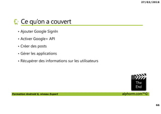 27/02/2016
66
Formation Android 6, niveau Expert alphorm.com™©
Ce qu’on a couvert
• Ajouter Google SignIn
• Activer Google+ API
• Créer des posts
• Gérer les applications
• Récupérer des informations sur les utilisateurs
 