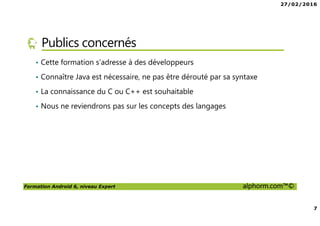 27/02/2016
7
Formation Android 6, niveau Expert alphorm.com™©
Publics concernés
• Cette formation s’adresse à des développeurs
• Connaître Java est nécessaire, ne pas être dérouté par sa syntaxe
• La connaissance du C ou C++ est souhaitable
• Nous ne reviendrons pas sur les concepts des langages
 