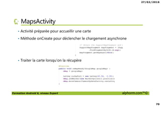 27/02/2016
70
Formation Android 6, niveau Expert alphorm.com™©
MapsActivity
• Activité préparée pour accueillir une carte
• Méthode onCreate pour déclencher le chargement asynchrone
• Traiter la carte lorsqu’on la récupère
 