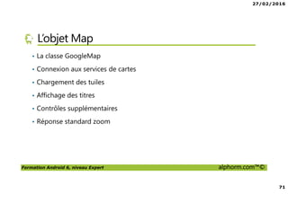27/02/2016
71
Formation Android 6, niveau Expert alphorm.com™©
L’objet Map
• La classe GoogleMap
• Connexion aux services de cartes
• Chargement des tuiles
• Affichage des titres
• Contrôles supplémentaires
• Réponse standard zoom
 
