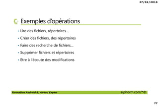 27/02/2016
77
Formation Android 6, niveau Expert alphorm.com™©
Exemples d’opérations
• Lire des fichiers, répertoires…
• Créer des fichiers, des répertoires
• Faire des recherche de fichiers…
• Supprimer fichiers et répertoires
• Etre à l’écoute des modifications
 