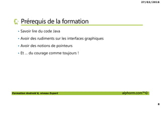 27/02/2016
8
Formation Android 6, niveau Expert alphorm.com™©
Prérequis de la formation
• Savoir lire du code Java
• Avoir des rudiments sur les interfaces graphiques
• Avoir des notions de pointeurs
• Et … du courage comme toujours !
 