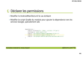 27/02/2016
81
Formation Android 6, niveau Expert alphorm.com™©
Déclarer les permissions
• Modifier le AndroidManifest.xml le cas échéant
• Modifier le script Gradle du module pour ajouter la dépendance vers les
services Google, spécialement ads
 