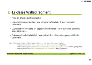 27/02/2016
89
Formation Android 6, niveau Expert alphorm.com™©
La classe WalletFragment
• Prise en charge du flux d’achat
• Les acheteurs permettent aux vendeurs d’accéder à leurs infos de
paiement
• L’application récupère un objet MaskedWallet : carte bancaire partielle,
infos adresses…
• Puis requête de FullWallet : toutes les infos nécessaires pour valider le
paiement
 