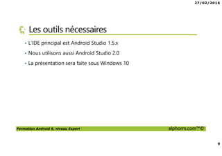 27/02/2016
9
Formation Android 6, niveau Expert alphorm.com™©
Les outils nécessaires
• L’IDE principal est Android Studio 1.5.x
• Nous utilisons aussi Android Studio 2.0
• La présentation sera faite sous Windows 10
 