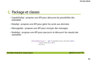 27/02/2016
94
Formation Android 6, niveau Expert alphorm.com™©
Package et classes
• CapabilityApi : propose une API pour découvre les possibilités des
wearables
• DataApi : propose une API pour gérer les accès aux données
• MessageApi : propose une API pour envoyer des messages
• NodeApi : propose une API pour parcourir et découvrir les nœuds des
wearables
 