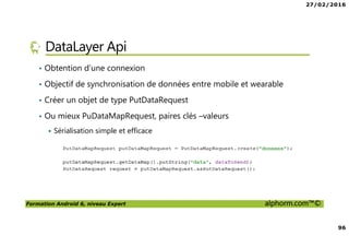 27/02/2016
96
Formation Android 6, niveau Expert alphorm.com™©
DataLayer Api
• Obtention d’une connexion
• Objectif de synchronisation de données entre mobile et wearable
• Créer un objet de type PutDataRequest
• Ou mieux PuDataMapRequest, paires clés –valeurs
Sérialisation simple et efficace
 