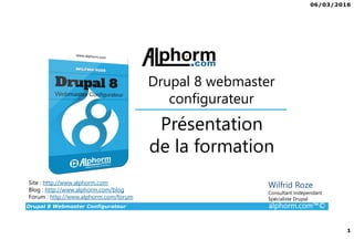 06/03/2016
1
Drupal 8 Webmaster Configurateur alphorm.com™©
Site : http://www.alphorm.com
Blog : http://www.alphorm.com/blog
Forum : http://www.alphorm.com/forum
Wilfrid Roze
Consultant Indépendant
Spécialiste Drupal
Présentation
de la formation
Drupal 8 webmaster
configurateur
 