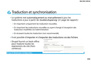 06/03/2016
100
Drupal 8 Webmaster Configurateur alphorm.com™©
Traduction et synchronisation
• Le système met automatiquement ou manuellement à jour les
traductions à jour à partir de localize.drupal.org (cf. page de rapport) :
En important uniquement les traduction nouvelles.
En important les traductions nouvelles ou ayant changé à l’exception des
traduction modifiées via l’administration.
En écrasant toutes les traduction (non recommandé).
• Il est possible d’importer et d’exporter des traductions via des fichiers
• Drupal fournit un back-office
pour traduire toutes les
expressions du site (hors
contenus).
 