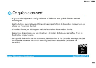 06/03/2016
6
Drupal 8 Webmaster Configurateur alphorm.com™©
Le plan de formation
1. Présentation de la Formation
2. Introduction à Drupal
3. Gestion des contenus
4. Les blocs et les remontées
automatiques
5. Le multilinguisme
6. Les utilisateurs
7. La gestion des thèmes
8. Configurations générales et
maintenance
9. Drupal 7 vs. Drupal 8
10. Conclusion
 