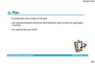 06/03/2016
6
Drupal 8 Webmaster Configurateur alphorm.com™©
Le plan de formation
1. Présentation de la Formation
2. Introduction à Drupal
3. Gestion des contenus
4. Les blocs et les remontées
automatiques
5. Le multilinguisme
6. Les utilisateurs
7. La gestion des thèmes
8. Configurations générales et
maintenance
9. Drupal 7 vs. Drupal 8
10. Conclusion
 