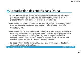06/03/2016
6
Drupal 8 Webmaster Configurateur alphorm.com™©
Le plan de formation
1. Présentation de la Formation
2. Introduction à Drupal
3. Gestion des contenus
4. Les blocs et les remontées
automatiques
5. Le multilinguisme
6. Les utilisateurs
7. La gestion des thèmes
8. Configurations générales et
maintenance
9. Drupal 7 vs. Drupal 8
10. Conclusion
 