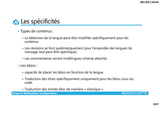 06/03/2016
6
Drupal 8 Webmaster Configurateur alphorm.com™©
Le plan de formation
1. Présentation de la Formation
2. Introduction à Drupal
3. Gestion des contenus
4. Les blocs et les remontées
automatiques
5. Le multilinguisme
6. Les utilisateurs
7. La gestion des thèmes
8. Configurations générales et
maintenance
9. Drupal 7 vs. Drupal 8
10. Conclusion
 