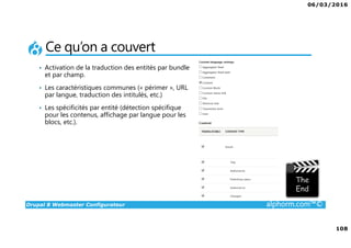 06/03/2016
6
Drupal 8 Webmaster Configurateur alphorm.com™©
Le plan de formation
1. Présentation de la Formation
2. Introduction à Drupal
3. Gestion des contenus
4. Les blocs et les remontées
automatiques
5. Le multilinguisme
6. Les utilisateurs
7. La gestion des thèmes
8. Configurations générales et
maintenance
9. Drupal 7 vs. Drupal 8
10. Conclusion
 
