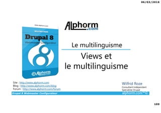 06/03/2016
109
Drupal 8 Webmaster Configurateur alphorm.com™©
Site : http://www.alphorm.com
Blog : http://www.alphorm.com/blog
Forum : http://www.alphorm.com/forum
Wilfrid Roze
Consultant Indépendant
Spécialiste Drupal
Views et
le multilinguisme
Le multilinguisme
 