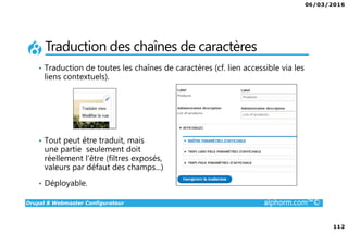 06/03/2016
112
Drupal 8 Webmaster Configurateur alphorm.com™©
Traduction des chaînes de caractères
• Traduction de toutes les chaînes de caractères (cf. lien accessible via les
liens contextuels).
• Tout peut être traduit, mais
une partie seulement doit
réellement l’être (filtres exposés,
valeurs par défaut des champs...)
• Déployable.
 