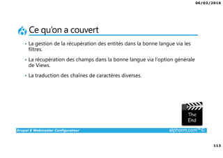 06/03/2016
113
Drupal 8 Webmaster Configurateur alphorm.com™©
Ce qu’on a couvert
• La gestion de la récupération des entités dans la bonne langue via les
filtres.
• La récupération des champs dans la bonne langue via l’option générale
de Views.
• La traduction des chaînes de caractères diverses.
 