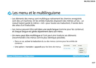 06/03/2016
117
Drupal 8 Webmaster Configurateur alphorm.com™©
Les menu et le multilinguisme
• Les éléments des menus sont multilingue nativement les chemins enregistrés
sont des url machines. Or les entités traduites disposent des mêmes url (ex. : un
noeud traduit garde le même « nid » pour toutes ses traduction). Il existe donc
des alias d’url traductible.
• Les menus peuvent être soit dans une seule langue (comme pour les contenus)
et chaque langue est gérée séparément dans son menu.
• Un menu peut être multilingue et l’ont peut ainsi traduire ses éléments
(recommandé si les menus sont le plus identique possible).
Dans ce cas, activer la traduction du ou des menus comme pour les entités de
contenus.
Une option « translate » apparaît pour les liens de menus.
 