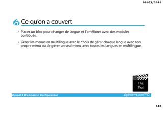 06/03/2016
118
Drupal 8 Webmaster Configurateur alphorm.com™©
Ce qu’on a couvert
• Placer un bloc pour changer de langue et l’améliorer avec des modules
contibués.
• Gérer les menus en multilingue avec le choix de gérer chaque langue avec son
propre menu ou de gérer un seul menu avec toutes les langues en multilingue.
 