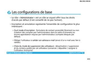 06/03/2016
121
Drupal 8 Webmaster Configurateur alphorm.com™©
Les configurations de base
• Le rôle « Administrator » est un rôle se voyant offrir tous les droits
d’accès par défaut (il est conseillé de ne pas l’activer).
• Inscription et annulation représente l’ensemble de configuration le plus
intéressant :
Quel mode d’inscription : formulaire de contact accessible librement ou non
(création des comptes par l’administrateur dans le cadre d’intranets) ou
encore approbation requise par l’administrateur (comptes bloqués par
défaut).
Obliger l’utilisateur à valider son adresse e-mail (envoi d’un e-mail avec lien à
valider).
Choix du mode de suppression des utilisateurs : désactivation / suppression
et du contenu publié par cet utilisateur (conserver / dépublier / assigner à
l’utilisateur Anonyme).
 