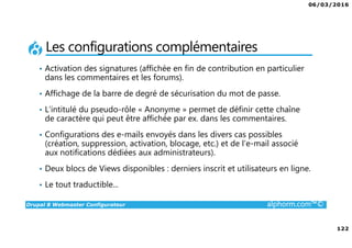06/03/2016
122
Drupal 8 Webmaster Configurateur alphorm.com™©
Les configurations complémentaires
• Activation des signatures (affichée en fin de contribution en particulier
dans les commentaires et les forums).
• Affichage de la barre de degré de sécurisation du mot de passe.
• L’intitulé du pseudo-rôle « Anonyme » permet de définir cette chaîne
de caractère qui peut être affichée par ex. dans les commentaires.
• Configurations des e-mails envoyés dans les divers cas possibles
(création, suppression, activation, blocage, etc.) et de l’e-mail associé
aux notifications dédiées aux administrateurs).
• Deux blocs de Views disponibles : derniers inscrit et utilisateurs en ligne.
• Le tout traductible...
 