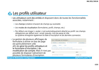 06/03/2016
123
Drupal 8 Webmaster Configurateur alphorm.com™©
Les profils utilisateur
• Les utilisateurs sont des entités et disposent donc de toutes les fonctionnalités
associées, notamment :
Les champs (création d’autant de champs qu souhaité).
Les modes de visualisation (formulaires, profil, champs, etc.)
Par défaut une image (« avatar ») est automatiquement attaché au profil. Les champs
obligatoires par défaut sont : email, pseudo, mot de passe et rôle.
Le système enregistre également la date d’inscription et de dernière connexion.
• La gestion de plusieurs affichages de
formulaire à activer en bas de page
est particulièrement utile
afin de gérer les profils utilisateurs et
le formulaire d’inscription / de
modification de compte. Mais il n’est pas
possible de disposer nativement de
plusieurs formulaires d’inscription.
 