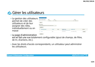 06/03/2016
124
Drupal 8 Webmaster Configurateur alphorm.com™©
Gérer les utilisateurs
• La gestion des utilisateurs
permet de créer des
utilisateurs et de leur
assigner des rôles,
individuellement ou en
masse
• La page d’administration
est en fait une vue totalement configurable (ajout de champs, de filtre,
de tri, d’actions, etc.).
• Avec les droits d’accès correspondants, un utilisateur peut administrer
les utilisateurs.
 