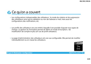 06/03/2016
125
Drupal 8 Webmaster Configurateur alphorm.com™©
Ce qu’on a couvert
• Les configurations indispensables des utilisateurs : le mode de création et de suppression
des utilisatieurs ainsi que la validation ou non de l’adresse e-mail, mais aussi les
configurations des notifications, etc.
• Les profils des utilisateurs est une entité à laquelle il est possible d’ajouter tous types de
champs. La gestion du formulaire permet de définir le mode d’inscription / de
modification de compte et plus (en cas de profil utilisateur).
• La page d’administration des utilisateurs est une vue configurable. Elle permet de modifier
individuellement ou en masse les utilisateurs.
 