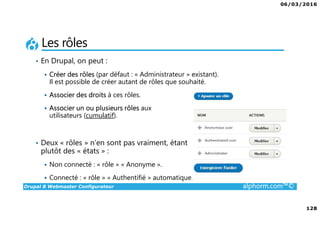 06/03/2016
128
Drupal 8 Webmaster Configurateur alphorm.com™©
Les rôles
• En Drupal, on peut :
Créer des rôles (par défaut : « Administrateur » existant).
Il est possible de créer autant de rôles que souhaité.
Associer des droits à ces rôles.
Associer un ou plusieurs rôles aux
utilisateurs (cumulatif).
• Deux « rôles » n’en sont pas vraiment, étant
plutôt des « états » :
Non connecté : « rôle » « Anonyme ».
Connecté : « rôle » « Authentifié » automatique.
 