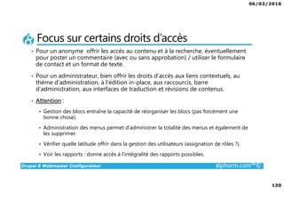 06/03/2016
130
Drupal 8 Webmaster Configurateur alphorm.com™©
Focus sur certains droits d’accès
• Pour un anonyme offrir les accès au contenu et à la recherche, éventuellement
pour poster un commentaire (avec ou sans approbation) / utiliser le formulaire
de contact et un format de texte.
• Pour un administrateur, bien offrir les droits d’accès aux liens contextuels, au
thème d’administration, à l’édition in-place, aux raccourcis, barre
d’administration, aux interfaces de traduction et révisions de contenus.
• Attention :
Gestion des blocs entraîne la capacité de réorganiser les blocs (pas forcément une
bonne chose).
Administration des menus permet d’administrer la totalité des menus et également de
les supprimer.
Vérifier quelle latitude offrir dans la gestion des utilisateurs (assignation de rôles ?).
Voir les rapports : donne accès à l’intégralité des rapports possibles.
 