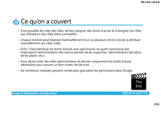 06/03/2016
131
Drupal 8 Webmaster Configurateur alphorm.com™©
Ce qu’on a couvert
• Il est possible de créer des rôles, de leur assigner des droits d’accès et d’assigner ces rôles
aux utilisateurs (les rôles étant cumulatifs).
• Chaque module peut disposer éventuellement d’un ou plusieurs droits d’accès à attribuer
manuellement aux rôles créés.
• Enfin, il faut attribuer les droits d’accès avec parcimonie, en ayant conscience des
implications (administration des menus permet de les supprimer, administration des blocs
de les placer, etc.).
• Vous devez créer des rôles administrateur et donner uniquement les droits d’accès
nécessaires pour assurer un bon niveau de sécurité.
• De nombreux modules peuvent rendre plus granulaire les permissions dans Drupal.
 