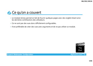 06/03/2016
136
Drupal 8 Webmaster Configurateur alphorm.com™©
Ce qu’on a couvert
• Le module Activiy permet en fait de fournir quelques pages avec des onglets listant ainsi
les dernières contributions des utilisateurs.
• Ce ne sont pas des vues donc difficilement configurables.
• Il est préférable de créer des vues avec arguments et de ne pas utiliser ce module.
 