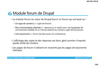 06/03/2016
139
Drupal 8 Webmaster Configurateur alphorm.com™©
Module forum de Drupal
• Le module forum du coeur de Drupal fourni un forum qui est basé sur :
Un type de contenu (= sujet de forum).
Des commentaires attachés (= réponse à un sujet) avec une typologie de
commentaire dédiée et un champ attaché au contenu sujet de discussion.
Une taxonomie (= forum de discussion et conteneurs).
• L’affichage des sujets et des réponses est donc géré comme n’importe
quelle entité de contenu.
• Les pages de forum n’utilisent en revanche pas les pages de taxonomie
classique
 