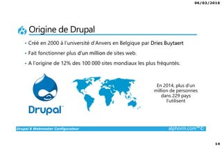 06/03/2016
14
Drupal 8 Webmaster Configurateur alphorm.com™©
Origine de Drupal
• Créé en 2000 à l’université d’Anvers en Belgique par Dries Buytaert
• Fait fonctionner plus d’un million de sites web.
• A l’origine de 12% des 100 000 sites mondiaux les plus fréquntés.
En 2014, plus d’un
million de personnes
dans 229 pays
l’utilisent
 