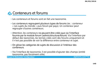 06/03/2016
140
Drupal 8 Webmaster Configurateur alphorm.com™©
Conteneurs et forums
• Les conteneurs et forums sont en fait une taxonomie.
• Les conteneurs regroupent plusieurs types de forums (ex. : conteneur
« Les sujets du monde » puis forum par pays). Un conteneur peut
regrouper d’autres conteneurs.
• Attention, les conteneurs ne peuvent être créés que via l’interface
fournie par le module forum (admin/structure/forum). Via l’interface par
défaut des taxnomies, les termes créés sont des forums uniquement et
il n’est pas possible de voir la différence entre conteneur et sujet.
• On glisse les catégories de sujets de discussion à l’intérieur des
conteneurs.
• Via l’interface de taxonomie, il est possible d’ajouter des champs (entité
taxonomie, pas forcément utile).
 