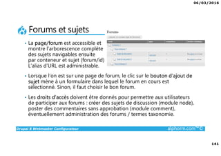 06/03/2016
141
Drupal 8 Webmaster Configurateur alphorm.com™©
Forums et sujets
• La page/forum est accessible et
montre l’arborescence complète
des sujets navigables ensuite
par conteneur et sujet (forum/id)
L’alias d’URL est administrable.
• Lorsque l’on est sur une page de forum, le clic sur le bouton d’ajout de
sujet mène à un formulaire dans lequel le forum en cours est
sélectionné. Sinon, il faut choisir le bon forum.
• Les droits d’accès doivent être donnés pour permettre aux utilisateurs
de participer aux forums : créer des sujets de discussion (module node),
poster des commentaires sans approbation (module comment),
éventuellement administration des forums / termes taxonomie.
 
