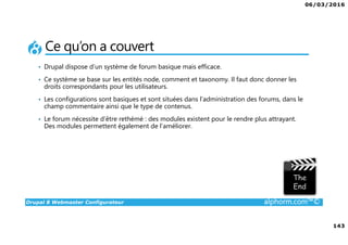 06/03/2016
143
Drupal 8 Webmaster Configurateur alphorm.com™©
Ce qu’on a couvert
• Drupal dispose d’un système de forum basique mais efficace.
• Ce système se base sur les entités node, comment et taxonomy. Il faut donc donner les
droits correspondants pour les utilisateurs.
• Les configurations sont basiques et sont situées dans l’administration des forums, dans le
champ commentaire ainsi que le type de contenus.
• Le forum nécessite d’être rethémé : des modules existent pour le rendre plus attrayant.
Des modules permettent également de l’améliorer.
 
