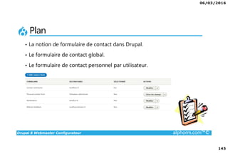 06/03/2016
145
Drupal 8 Webmaster Configurateur alphorm.com™©
Plan
• La notion de formulaire de contact dans Drupal.
• Le formulaire de contact global.
• Le formulaire de contact personnel par utilisateur.
 