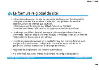 06/03/2016
8
Drupal 8 Webmaster Configurateur alphorm.com™©
Liens des ressources logicielles
Documentation :
www.drupal.org/documentation
www.drupal.org/drupal-7.0/fr
drupalfr.org/documentation
Forums :
drupal.stackexchange.com
Drupalfr.org/forum
www.drupal.org/forum
IRC FreeNode : #drupal-fr (irc.freenode.net).
 