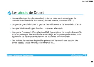 06/03/2016
15
Drupal 8 Webmaster Configurateur alphorm.com™©
Les atouts de Drupal
• Une excellent gestion des données (contenus, mais aussi autres types de
données comme média, documents, donnée interne, commentaires...).
• Un grande granularité dans la gestion des utilisateurs et de leurs droits d’accès.
• La capacité de développer des sites complexes à la souris.
• Une partie Framework (Drupal est un CMF !) permettant de prendre le contrôle
sur n’importe quel élément du site et de réagir à n’importe quelle action, mais
également de développer facilement de nouvelles fonctionnalités.
• Des milliers de modules disponibles permettant de couvrir des besoins très
divers (réseau social, intranet, e-commerce, etc.).
 