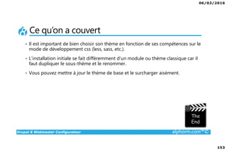 06/03/2016
153
Drupal 8 Webmaster Configurateur alphorm.com™©
Ce qu’on a couvert
• Il est important de bien choisir son thème en fonction de ses compétences sur le
mode de développement css (less, sass, etc.).
• L’installation initiale se fait différemment d’un module ou thème classique car il
faut dupliquer le sous-thème et le renommer.
• Vous pouvez mettre à jour le thème de base et le surcharger aisément.
 