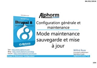 06/03/2016
154
Drupal 8 Webmaster Configurateur alphorm.com™©
Site : http://www.alphorm.com
Blog : http://www.alphorm.com/blog
Forum : http://www.alphorm.com/forum
Wilfrid Roze
Consultant Indépendant
Spécialiste Drupal
Mode maintenance
sauvegarde et mise
à jour
Configuration générale et
maintenance
 