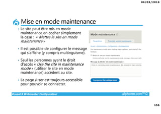 06/03/2016
156
Drupal 8 Webmaster Configurateur alphorm.com™©
Mise en mode maintenance
• Le site peut être mis en mode
maintenance en cocher simplement
la case : « Mettre le site en mode
maintenance »
• Il est possible de configurer le message
qui s’affiche (y compris multinguisme).
• Seul les personnes ayant le droit
d’accès « Use the site in maintenance
mode » (utiliser le site en mode
maintenance) accèdent au site.
• La page /user est toujours accessible
pour pouvoir se connecter.
 