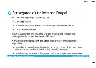 06/03/2016
157
Drupal 8 Webmaster Configurateur alphorm.com™©
Sauvegarde d’une instance Drupal
• Un site Internet Drupal est constitué :
D’un code source.
De fichiers (sites/default/files), i.e. des images, documents, pdf, etc.
D’une base de données.
• Pour sauvegarder une instance Drupal, il faut donc réaliser une
sauvegarde de l’ensemble de ces éléments.
• Certaines données ne sont pas utiles et seront automatiquement
regénérées :
Les caches en base de données (tables de cache : cache_*, logs : watchdog,
index de recherche (lent à reconstruire) : search_*, sessions).
Les fichiers de cache (css, js, language, php) et les images redimensionnées.
 