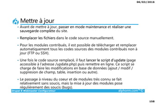 06/03/2016
158
Drupal 8 Webmaster Configurateur alphorm.com™©
Mettre à jour
• Avant de mettre à jour, passer en mode maintenance et réaliser une
sauvegarde complète du site.
• Remplacer les fichiers dans le code source manuellement.
• Pour les modules contribués, il est possible de télécharger et remplacer
automatiquement tous les codes sources des modules contribués non à
jour (FTP ou SSH).
• Une fois le code source remplacé, il faut lancer le script d’update (page
accessible à l’adresse /update.php) puis remettre en ligne. Ce script se
charge de faire les modifications en base de données (ajout / modif /
suppresion de champ, table, insertion ou autre).
• Le passage à niveau du coeur et de modules très connu se fait
relativement sans soucis, mais la mise à jour des modules pose
régulièrement des soucis (bugs).
 
