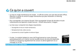 06/03/2016
159
Drupal 8 Webmaster Configurateur alphorm.com™©
Ce qu’on a couvert
• La mise en mode maintenance est simple : il suffit de cocher une case dans le back office).
Attention à vérifier en amont la page maintenance qui peut nécessiter un théming
(souvent oubliée).
• Pour sauvegarder une instance Drupal, il faut sauvegarder la base de données et toute
l’arborescence de répertoirs (codes sources + fichiers documents / images).
• La mise à jour comporte trois étapes importantes :
Sauvegarde et mise en mode maintenance.
Remplacement des codes sources.
Lancement du script d’update et remise en ligne.
• A noter : le module Update du coeur de Drupal permet en outre d’envoyer
automatiquement un e-mail en cas de nouvelle version de sécurité disponible.
Il vérifie sur drupal.org régulièrement les version et alerte également via un
message sur le site.
 