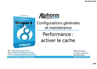 06/03/2016
160
Drupal 8 Webmaster Configurateur alphorm.com™©
Site : http://www.alphorm.com
Blog : http://www.alphorm.com/blog
Forum : http://www.alphorm.com/forum
Wilfrid Roze
Consultant Indépendant
Spécialiste Drupal
Performance :
activer le cache
Configurations générales
et maintenance
 