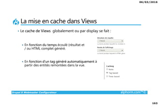 06/03/2016
163
Drupal 8 Webmaster Configurateur alphorm.com™©
La mise en cache dans Views
• Le cache de Views globalement ou par display se fait :
En fonction du temps écoulé (résultat et
/ ou HTML complet généré.
En fonction d’un tag généré automatiquement à
partir des entités remontées dans la vue.
 